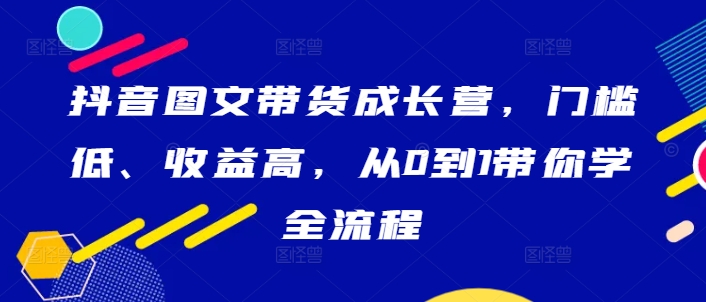 抖音图文带货成长营，门槛低、收益高，从0到1带你学全流程-资源宝库