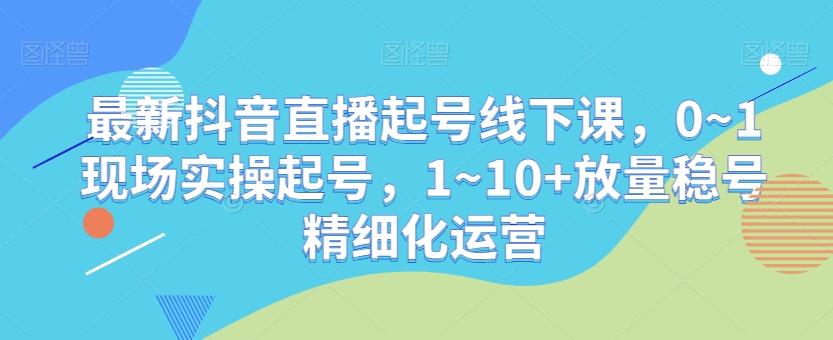 最新抖音直播起号线下课，0~1现场实操起号，1~10+放量稳号精细化运营-资源宝库