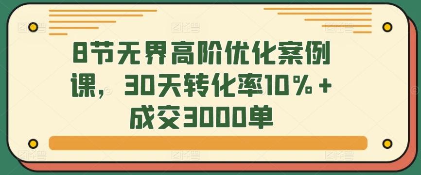 8节无界高阶优化案例课，30天转化率10%+成交3000单-资源宝库