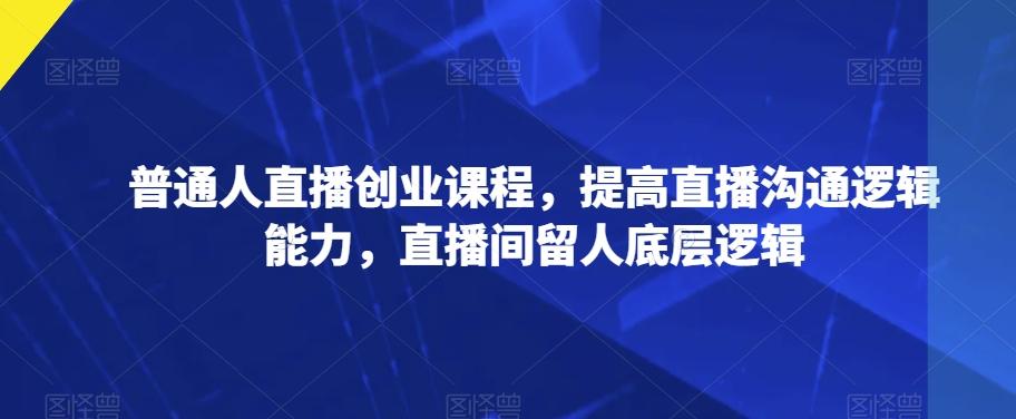 普通人直播创业课程，提高直播沟通逻辑能力，直播间留人底层逻辑-资源宝库