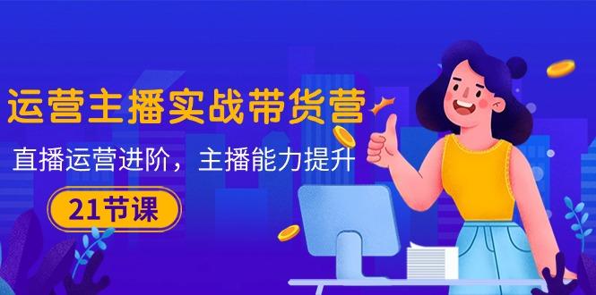 运营主播·实战带货营：直播运营 进阶，主播 能力提升(21节课-资源宝库