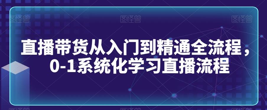 直播带货从入门到精通全流程，0-1系统化学习直播流程-资源宝库