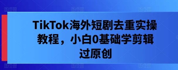 TikTok海外短剧去重实操教程，小白0基础学剪辑过原创-资源宝库