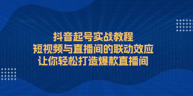 抖音起号实战教程,短视频与直播间的联动效应,让你轻松打造爆款直播间-资源宝库