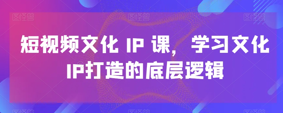 短视频文化IP课，学习文化IP打造的底层逻辑-资源宝库