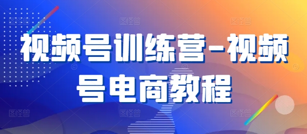 视频号训练营-视频号电商教程-资源宝库