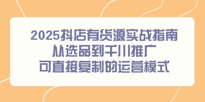 2025抖店有货源实战指南，从选品到千川推广，可直接复制的运营模式-资源宝库