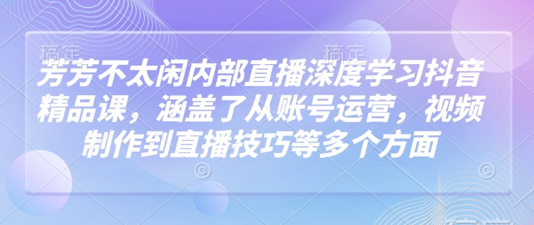 芳芳不太闲内部直播深度学习抖音精品课，涵盖了从账号运营，视频制作到直播技巧等多个方面-资源宝库