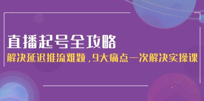 直播起号全攻略:解决延迟推流难题,9大痛点一次解决实操课-资源宝库