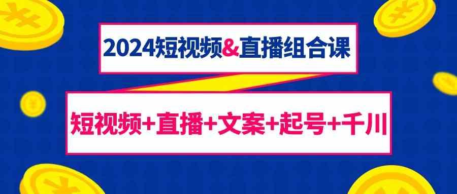 2024短视频&直播组合课：短视频+直播+文案+起号+千川(67节课)-资源宝库