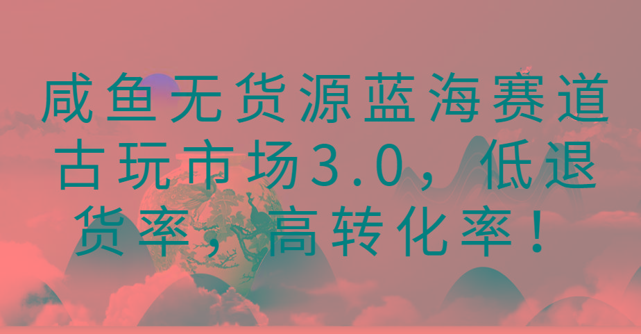 咸鱼无货源蓝海赛道古玩市场3.0，低退货率，高转化率！-资源宝库