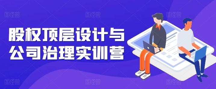 股权顶层设计与公司治理实训营，补全股权短板/守住控制权底线/熟悉4大注册信息/规避3大法律风险-资源宝库