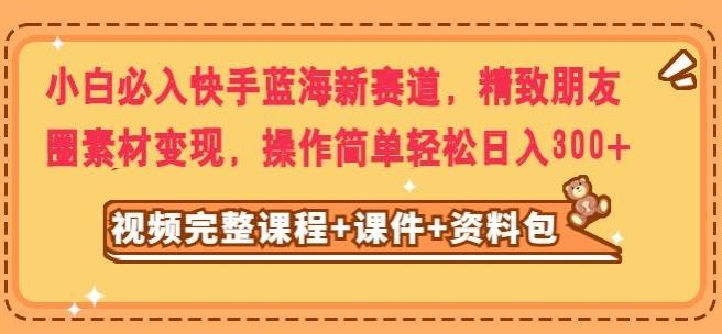 小白必入快手蓝海新赛道，精致朋友圈素材变现，操作简单轻松日入300-资源宝库