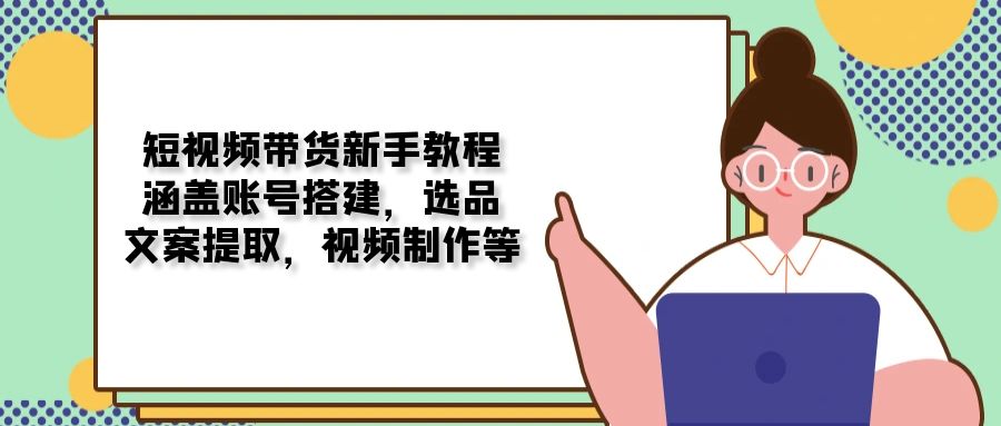 短视频带货新手教程：涵盖账号搭建，选品，文案提取，视频制作等-资源宝库