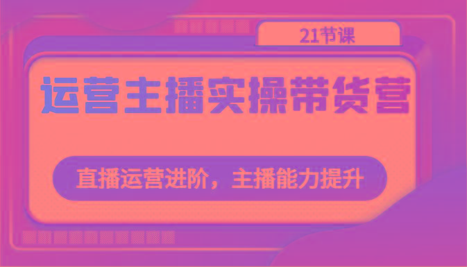 运营主播实操带货营：直播运营进阶，主播能力提升(21节课)-资源宝库