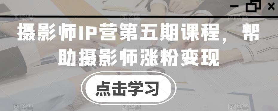 摄影师IP营第五期课程，帮助摄影师涨粉变现-资源宝库