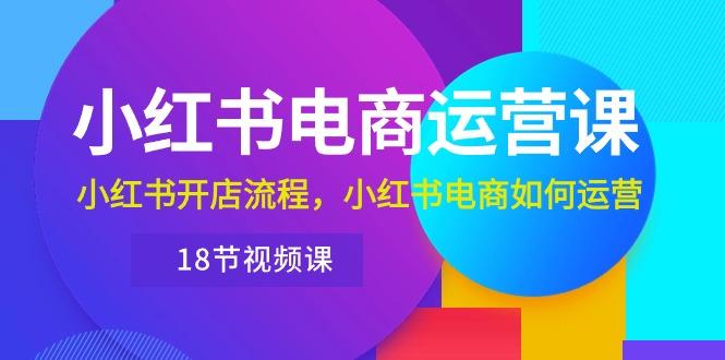 小红书·电商运营课：小红书开店流程，小红书电商如何运营(18节视频课-资源宝库