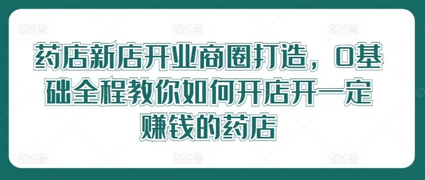 药店新店开业商圈打造，0基础全程教你如何开店开一定赚钱的药店-资源宝库