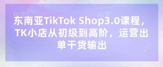 东南亚TikTok Shop3.0课程，TK小店​从初级到高阶，运营出单干货输出-资源宝库