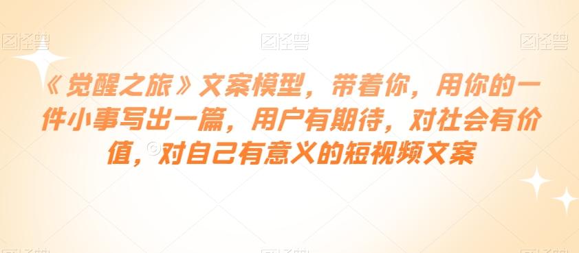 《觉醒之旅》文案模型，带着你，用你的一件小事写出一篇，用户有期待，对社会有价值，对自己有意义的短视频文案-资源宝库