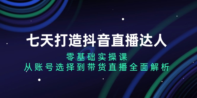 七天打造抖音直播达人：零基础实操课，从账号选择到带货直播全面解析-资源宝库