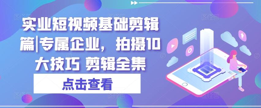实业短视频基础剪辑篇|专属企业，拍摄10大技巧 剪辑全集-资源宝库