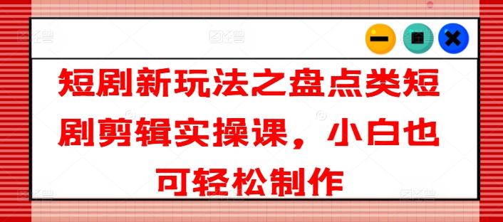 短剧新玩法之盘点类短剧剪辑实操课，小白也可轻松制作-资源宝库