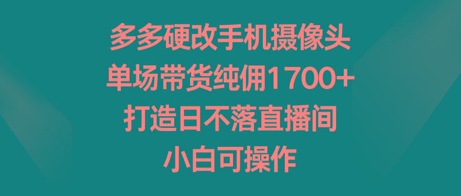 多多硬改手机摄像头，单场带货纯佣1700+，打造日不落直播间，小白可操作-资源宝库