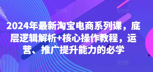 2024年最新淘宝电商系列课，底层逻辑解析+核心操作教程，运营、推广提升能力的必学-资源宝库