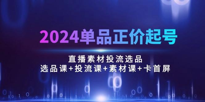 2024单品正价起号，直播素材投流选品：选品课+投流课+素材课+卡首屏/100节-资源宝库