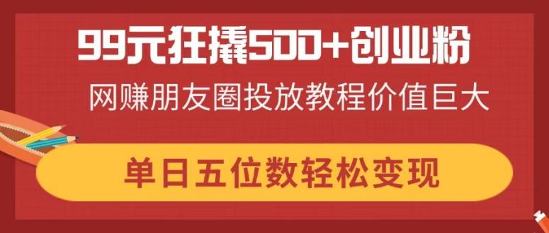 99元狂撬500+创业粉，网赚朋友圈投放教程价值巨大，单日五位数轻松变现-资源宝库