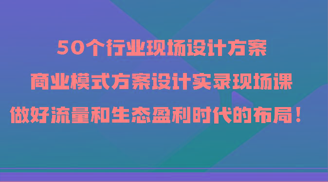 50个行业现场设计方案，商业模式方案设计实录现场课，做好流量和生态盈利时代的布局！-资源宝库