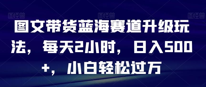 图文带货蓝海赛道升级玩法，每天2小时，日入500+，小白轻松过万-资源宝库