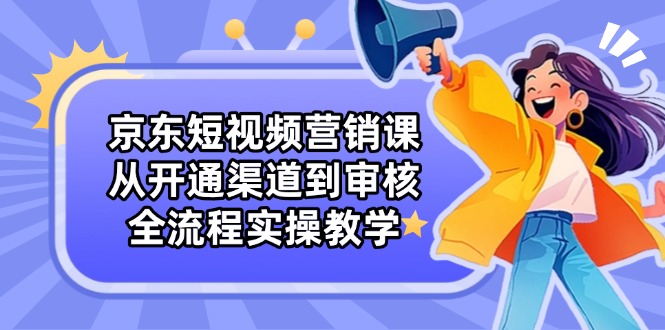 京东短视频营销课:从开通渠道到审核,全流程实操教学-资源宝库