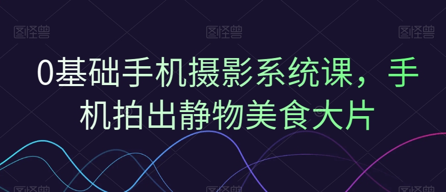 0基础手机摄影系统课，手机拍出静物美食大片-资源宝库