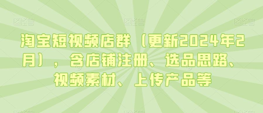 淘宝短视频店群(更新2024年2月)，含店铺注册、选品思路、视频素材、上传产品等-资源宝库