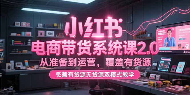 小红书电商带货系统课2.0，从准备到运营，覆盖有货源无货源双模式教学-资源宝库