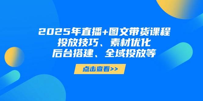 2025年短视频图文带货+直播带货：投放技巧、素材优化、后台搭建、全域投放等-资源宝库