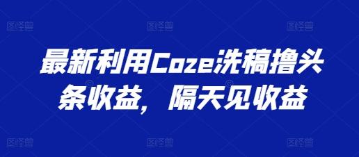 最新利用Coze洗稿撸头条收益，隔天见收益【揭秘】-资源宝库