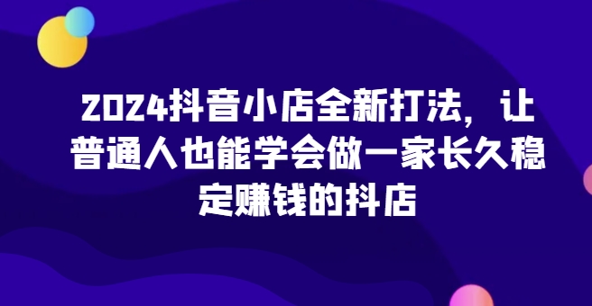 2024抖音小店全新打法，让普通人也能学会做一家长久稳定赚钱的抖店(更新)-资源宝库
