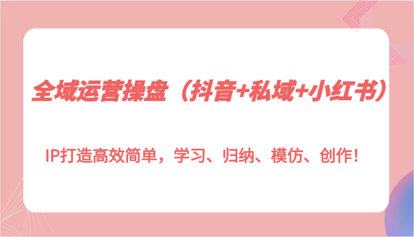 全域运营操盘(抖音+私域+小红书)IP打造高效简单，学习、归纳、模仿、创作！-资源宝库