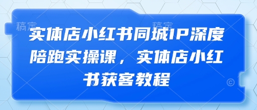 实体店小红书同城IP深度陪跑实操课，实体店小红书获客教程-资源宝库