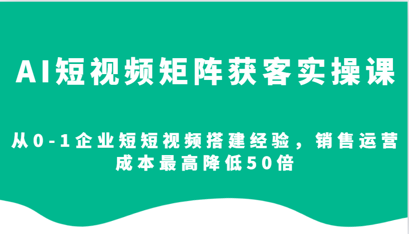 AI短视频矩阵获客实操课,从0-1企业短短视频搭建经验,销售运营成本最高降低50倍-资源宝库