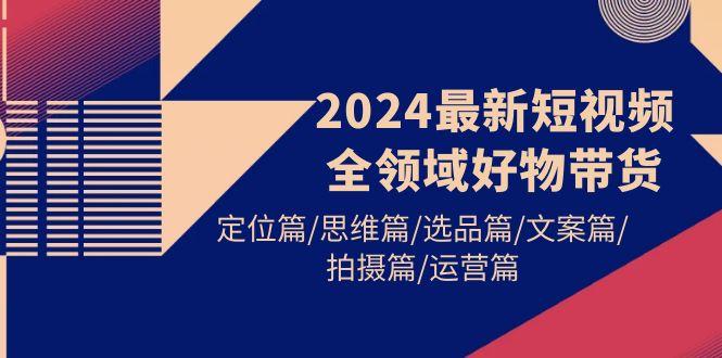 (9818期)2024最新短视频全领域好物带货 定位篇/思维篇/选品篇/文案篇/拍摄篇/运营篇-资源宝库