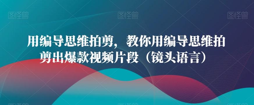 用编导思维拍剪，教你用编导思维拍剪出爆款视频片段(镜头语言)-资源宝库