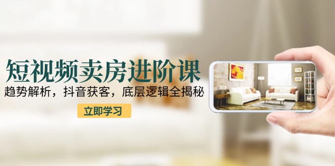 短视频卖房进阶课：趋势解析，抖音获客，底层逻辑全揭秘-资源宝库