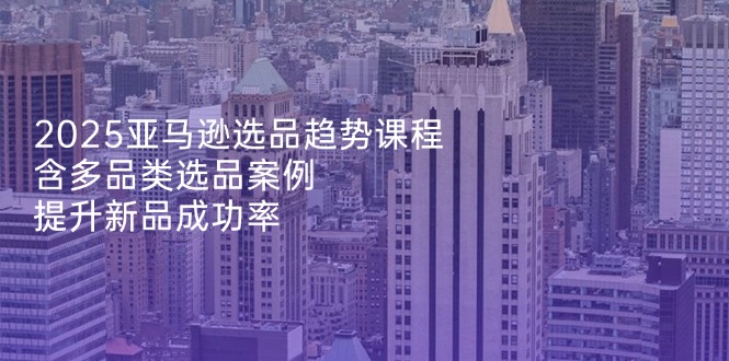 2025亚马逊选品趋势课程，含多品类选品案例，提升新品成功率-资源宝库
