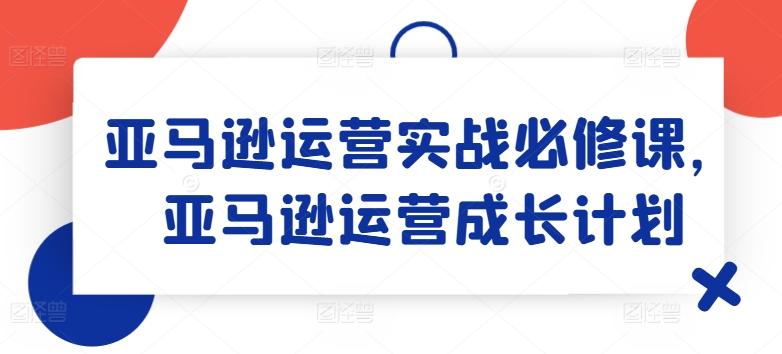 亚马逊运营实战必修课，亚马逊运营成长计划-资源宝库