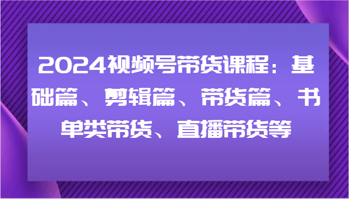 2024视频号带货课程：基础篇、剪辑篇、带货篇、书单类带货、直播带货等-资源宝库
