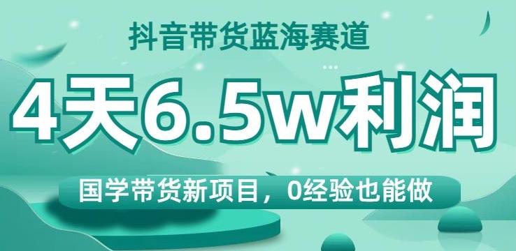 抖音带货蓝海赛道，国学带货新项目，0经验也能做，4天6.5w利润【揭秘】-资源宝库